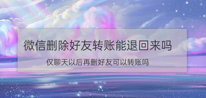 微信删除好友转账能退回来吗 仅聊天以后再删好友可以转账吗？